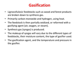 Gasification
• Lignocellulosic feedstocks such as wood and forest products
are broken down to synthesis gas.
• Primarily carbon monoxide and hydrogen, using heat.
• The feedstock is then partially oxidized, or reformed with a
gasifying agent (air, oxygen, or steam).
• Synthesis gas (syngas) is produced.
• The makeup of syngas will vary due to the different types of
feedstocks, their moisture content, the type of gasifier used.
• The gasification agent, and the temperature and pressure in
the gasifier.
 