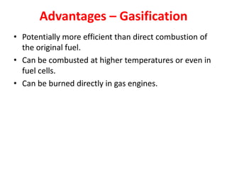Advantages – Gasification
• Potentially more efficient than direct combustion of
the original fuel.
• Can be combusted at higher temperatures or even in
fuel cells.
• Can be burned directly in gas engines.
 