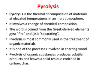 Pyrolysis
• Pyrolysis is the thermal decomposition of materials
at elevated temperatures in an inert atmosphere.
• It involves a change of chemical composition.
• The word is coined from the Greek-derived elements
pyro "fire" and lysis "separating“.
• Pyrolysis is most commonly used in the treatment of
organic materials.
• It is one of the processes involved in charring wood.
• Pyrolysis of organic substances produces volatile
products and leaves a solid residue enriched in
carbon, char.
 