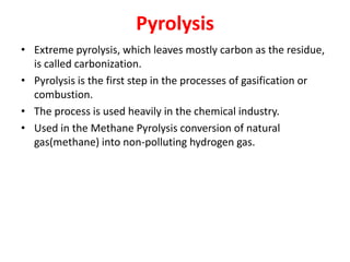 Pyrolysis
• Extreme pyrolysis, which leaves mostly carbon as the residue,
is called carbonization.
• Pyrolysis is the first step in the processes of gasification or
combustion.
• The process is used heavily in the chemical industry.
• Used in the Methane Pyrolysis conversion of natural
gas(methane) into non-polluting hydrogen gas.
 