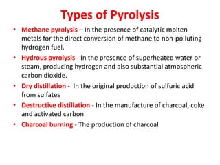 Types of Pyrolysis
• Methane pyrolysis – In the presence of catalytic molten
metals for the direct conversion of methane to non-polluting
hydrogen fuel.
• Hydrous pyrolysis - In the presence of superheated water or
steam, producing hydrogen and also substantial atmospheric
carbon dioxide.
• Dry distillation - In the original production of sulfuric acid
from sulfates
• Destructive distillation - In the manufacture of charcoal, coke
and activated carbon
• Charcoal burning - The production of charcoal
 