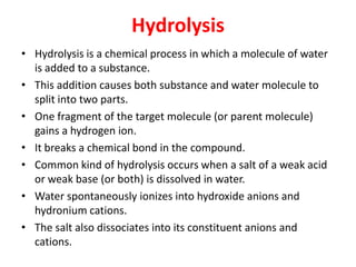 Hydrolysis
• Hydrolysis is a chemical process in which a molecule of water
is added to a substance.
• This addition causes both substance and water molecule to
split into two parts.
• One fragment of the target molecule (or parent molecule)
gains a hydrogen ion.
• It breaks a chemical bond in the compound.
• Common kind of hydrolysis occurs when a salt of a weak acid
or weak base (or both) is dissolved in water.
• Water spontaneously ionizes into hydroxide anions and
hydronium cations.
• The salt also dissociates into its constituent anions and
cations.
 