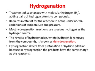 Hydrogenation
• Treatment of substances with molecular hydrogen (H2),
adding pairs of hydrogen atoms to compounds.
• Requires a catalyst for the reaction to occur under normal
conditions of temperature and pressure.
• Most hydrogenation reactions use gaseous hydrogen as the
hydrogen source.
• The reverse of hydrogenation, where hydrogen is removed
from the compounds, is known as dehydrogenation.
• Hydrogenation differs from protonation or hydride addition
because in hydrogenation the products have the same charge
as the reactants.
 
