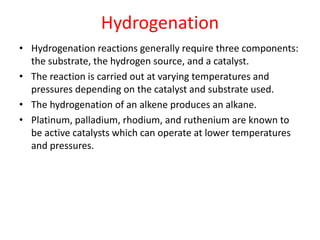 Hydrogenation
• Hydrogenation reactions generally require three components:
the substrate, the hydrogen source, and a catalyst.
• The reaction is carried out at varying temperatures and
pressures depending on the catalyst and substrate used.
• The hydrogenation of an alkene produces an alkane.
• Platinum, palladium, rhodium, and ruthenium are known to
be active catalysts which can operate at lower temperatures
and pressures.
 