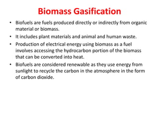 Biomass Gasification
• Biofuels are fuels produced directly or indirectly from organic
material or biomass.
• It includes plant materials and animal and human waste.
• Production of electrical energy using biomass as a fuel
involves accessing the hydrocarbon portion of the biomass
that can be converted into heat.
• Biofuels are considered renewable as they use energy from
sunlight to recycle the carbon in the atmosphere in the form
of carbon dioxide.
 