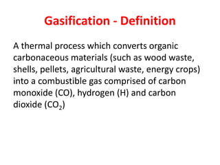 Gasification - Definition
A thermal process which converts organic
carbonaceous materials (such as wood waste,
shells, pellets, agricultural waste, energy crops)
into a combustible gas comprised of carbon
monoxide (CO), hydrogen (H) and carbon
dioxide (CO2)
 