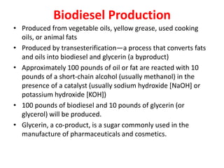 Biodiesel Production
• Produced from vegetable oils, yellow grease, used cooking
oils, or animal fats
• Produced by transesterification—a process that converts fats
and oils into biodiesel and glycerin (a byproduct)
• Approximately 100 pounds of oil or fat are reacted with 10
pounds of a short-chain alcohol (usually methanol) in the
presence of a catalyst (usually sodium hydroxide [NaOH] or
potassium hydroxide [KOH])
• 100 pounds of biodiesel and 10 pounds of glycerin (or
glycerol) will be produced.
• Glycerin, a co-product, is a sugar commonly used in the
manufacture of pharmaceuticals and cosmetics.
 
