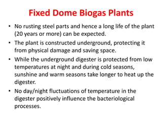 Fixed Dome Biogas Plants
• No rusting steel parts and hence a long life of the plant
(20 years or more) can be expected.
• The plant is constructed underground, protecting it
from physical damage and saving space.
• While the underground digester is protected from low
temperatures at night and during cold seasons,
sunshine and warm seasons take longer to heat up the
digester.
• No day/night fluctuations of temperature in the
digester positively influence the bacteriological
processes.
 