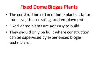 Fixed Dome Biogas Plants
• The construction of fixed dome plants is labor-
intensive, thus creating local employment.
• Fixed-dome plants are not easy to build.
• They should only be built where construction
can be supervised by experienced biogas
technicians.
 