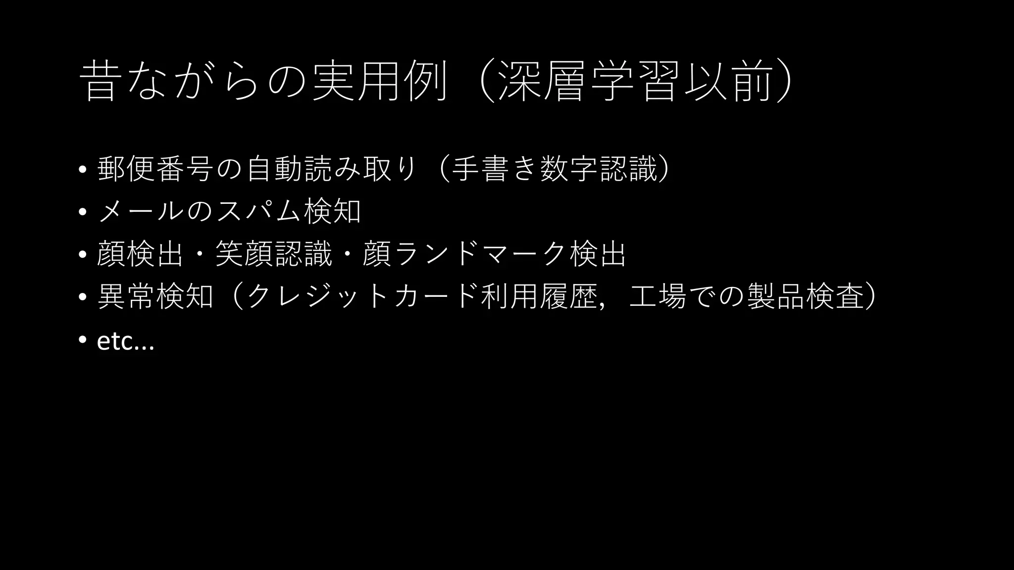 昔ながらの実用例（深層学習以前）
• 郵便番号の自動読み取り（手書き数字認識）
• メールのスパム検知
• 顔検出・笑顔認識・顔ランドマーク検出
• 異常検知（クレジットカード利用履歴，工場での製品検査）
• etc...
 