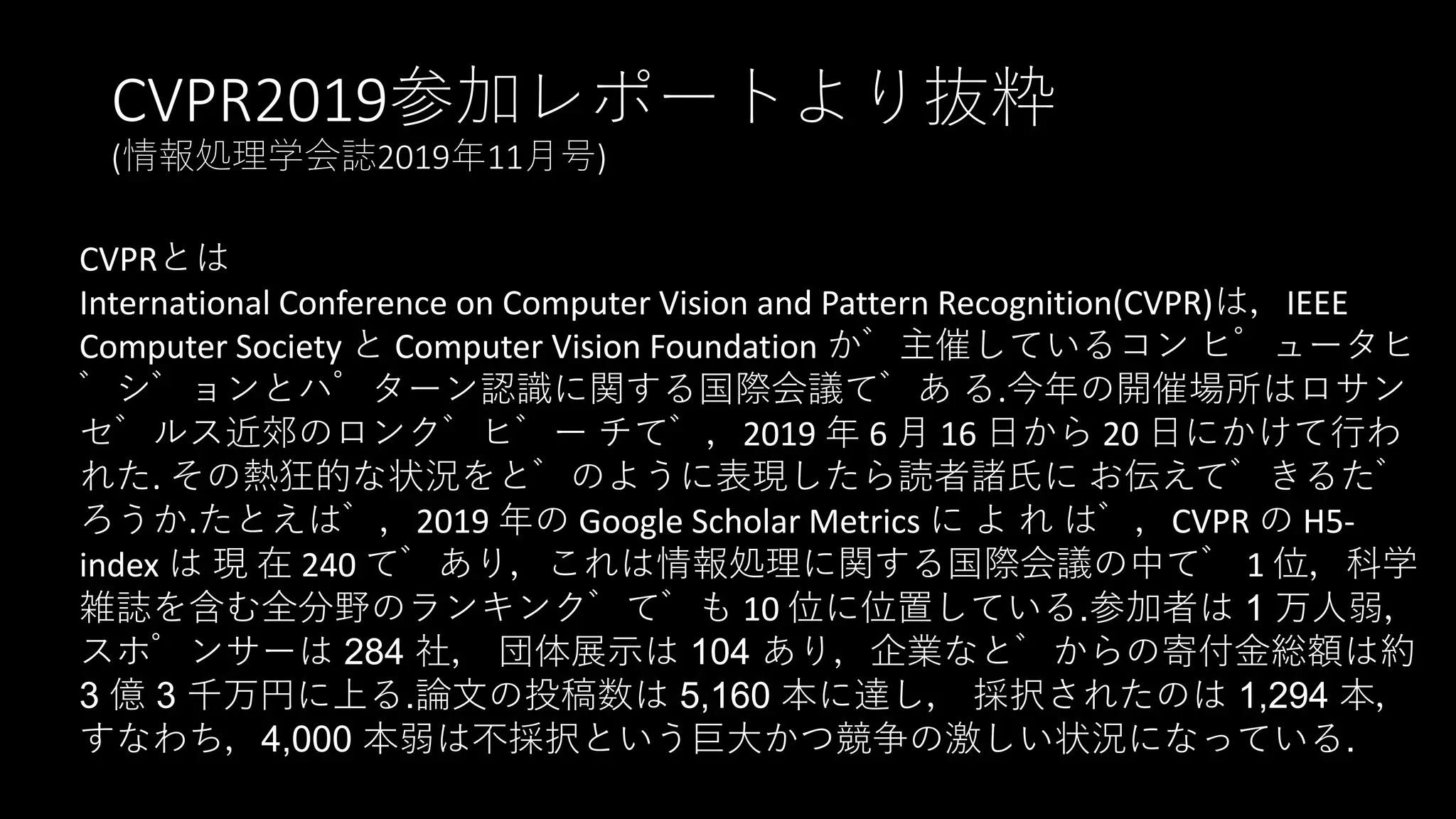 CVPR2019参加レポートより抜粋
(情報処理学会誌2019年11月号)
CVPRとは
International Conference on Computer Vision and Pattern Recognition(CVPR)は，IEEE
Computer Society と Computer Vision Foundation が主催しているコン ピュータヒ
゙ジョンとパターン認識に関する国際会議であ る.今年の開催場所はロサン
ゼルス近郊のロングビー チで，2019 年 6 月 16 日から 20 日にかけて行わ
れた. その熱狂的な状況をどのように表現したら読者諸氏に お伝えできるだ
ろうか.たとえば，2019 年の Google Scholar Metrics に よ れ ば，CVPR の H5-
index は 現 在 240 であり，これは情報処理に関する国際会議の中で 1 位，科学
雑誌を含む全分野のランキングでも 10 位に位置している.参加者は 1 万人弱，
スポンサーは 284 社， 団体展示は 104 あり，企業などからの寄付金総額は約
3 億 3 千万円に上る.論文の投稿数は 5,160 本に達し， 採択されたのは 1,294 本，
すなわち，4,000 本弱は不採択という巨大かつ競争の激しい状況になっている.
 