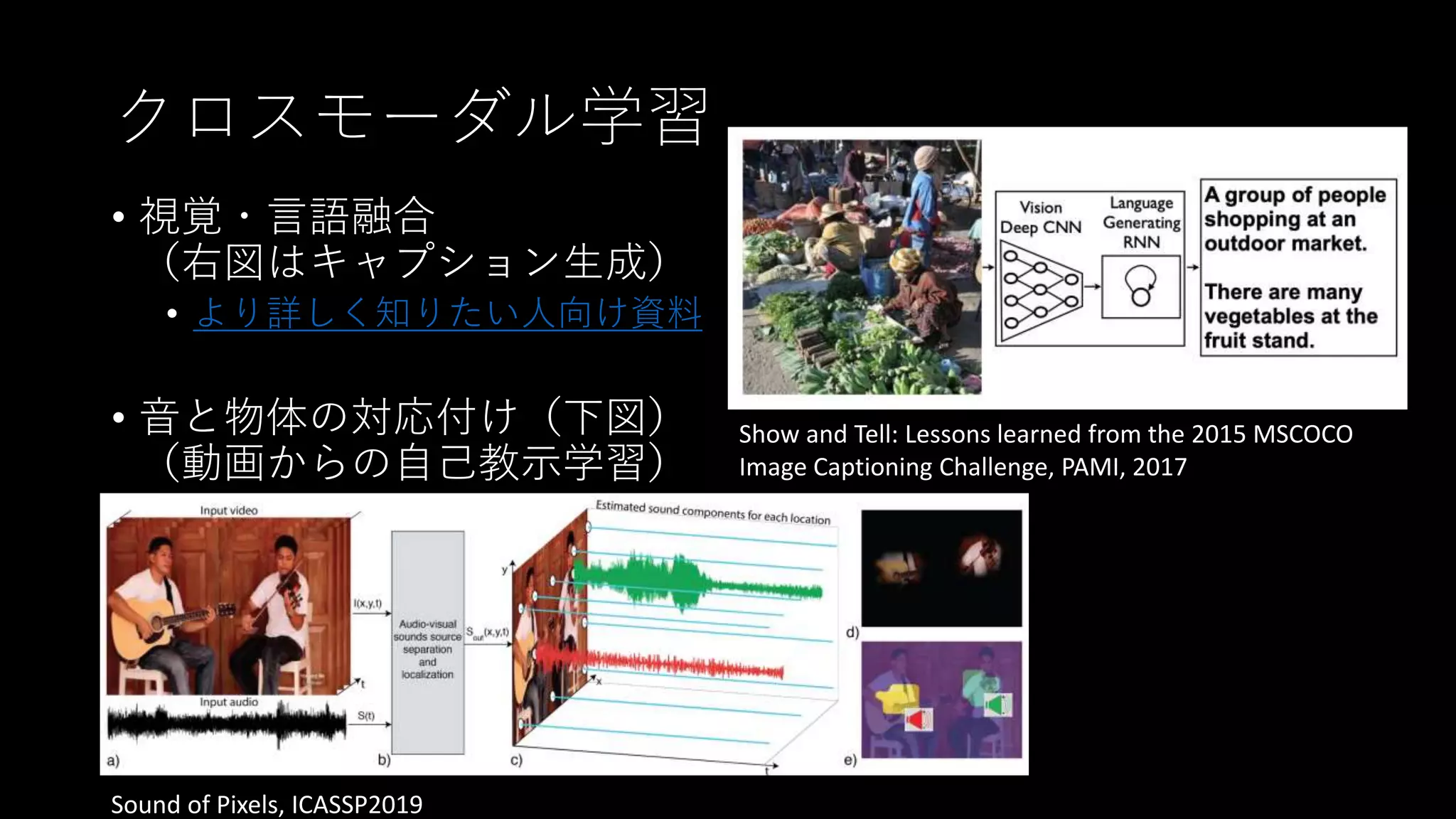 クロスモーダル学習
• 視覚・言語融合
（右図はキャプション生成）
• より詳しく知りたい人向け資料
• 音と物体の対応付け（下図）
（動画からの自己教示学習）
Show and Tell: Lessons learned from the 2015 MSCOCO
Image Captioning Challenge, PAMI, 2017
Sound of Pixels, ICASSP2019
 