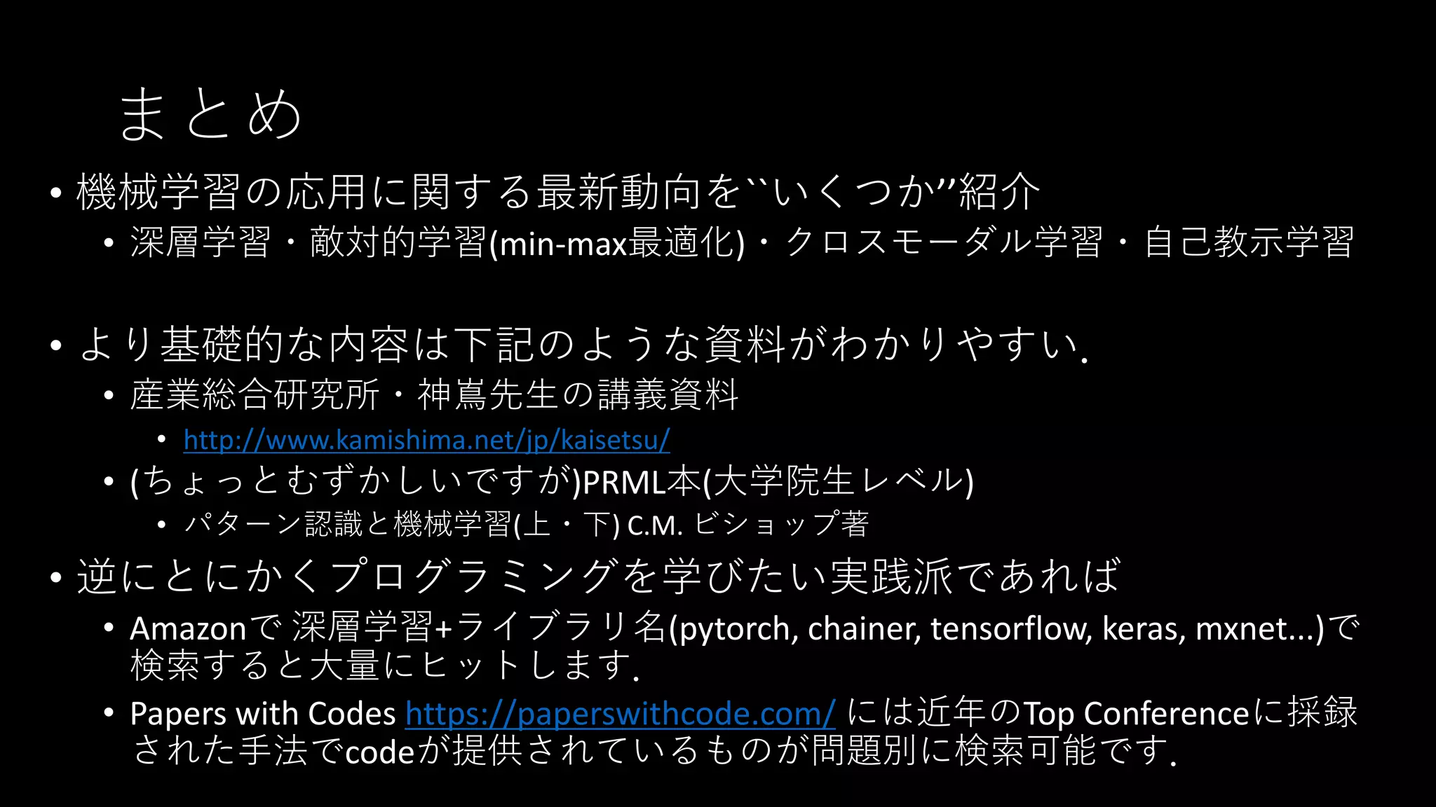まとめ
• 機械学習の応用に関する最新動向を``いくつか’’紹介
• 深層学習・敵対的学習(min-max最適化)・クロスモーダル学習・自己教示学習
• より基礎的な内容は下記のような資料がわかりやすい．
• 産業総合研究所・神嶌先生の講義資料
• http://www.kamishima.net/jp/kaisetsu/
• (ちょっとむずかしいですが)PRML本(大学院生レベル)
• パターン認識と機械学習(上・下) C.M. ビショップ著
• 逆にとにかくプログラミングを学びたい実践派であれば
• Amazonで 深層学習+ライブラリ名(pytorch, chainer, tensorflow, keras, mxnet...)で
検索すると大量にヒットします．
• Papers with Codes https://paperswithcode.com/ には近年のTop Conferenceに採録
された手法でcodeが提供されているものが問題別に検索可能です．
 