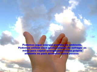 Podemos jogar energia positiva no ambiente. Podemos utilizar esse gesto simples de esfregar as mãos para captar energia para nosso próprio alimento ou para alimentar outra pessoa .   