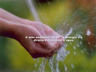 A mão esquerda “puxa”  a energia e a direita a transmite à água. 