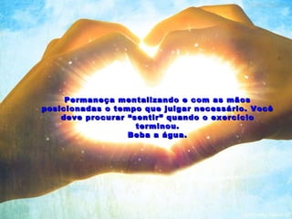 Permaneça mentalizando e com as mãos posicionadas o tempo que julgar necessário. Você deve procurar “sentir” quando o exercício terminou. Beba a água. 
