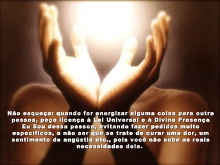 Não esqueça: quando for energizar alguma coisa para outra pessoa, peça licença à Lei Universal e à Divina Presença Eu Sou dessa pessoa, evitando fazer pedidos muito específicos, a não ser que se trate de curar uma dor, um sentimento de angústia etc., pois você não sabe as reais necessidades dela.  
