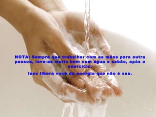 NOTA: Sempre que trabalhar com as mãos para outra pessoa, lave-as muito bem com água e sabão, após o exercício. Isso libera você da energia que não é sua. 