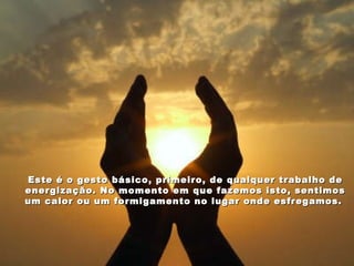 Este é o gesto básico, primeiro, de qualquer trabalho de energização. No momento em que fazemos isto, sentimos um calor ou um formigamento no lugar onde esfregamos.  