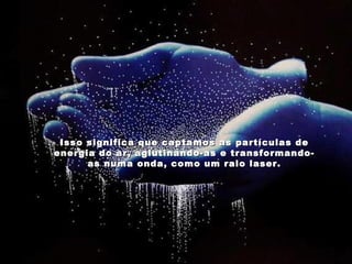 Isso significa que captamos as partículas de energia do ar, aglutinando-as e transformando-as numa onda, como um raio laser. 