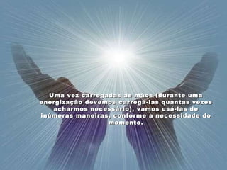 Uma vez carregadas as mãos (durante uma energização devemos carregá-las quantas vezes acharmos necessário), vamos usá-las de inúmeras maneiras, conforme a necessidade do momento. 