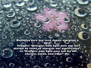 Mentalize para que você deseja energizar a
                     água.
  Exemplo: “Energizo esta água para que me
proteja de todas as energias mal qualificadas”,
    ou “Energizo esta água para que me dê
        energia, saúde, bem-estar” etc.
 