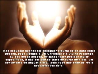 Não esqueça: quando for energizar alguma coisa para outra
 pessoa, peça licença à Lei Universal e à Divina Presença
    Eu Sou dessa pessoa, evitando fazer pedidos muito
 específicos, a não ser que se trate de curar uma dor, um
 sentimento de angústia etc., pois você não sabe as reais
                    necessidades dela.
 