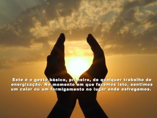 Este é o gesto básico, primeiro, de qualquer trabalho de
energização. No momento em que fazemos isto, sentimos
um calor ou um formigamento no lugar onde esfregamos.
 