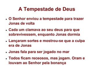 A Tempestade de DeusO Senhor enviou a tempestade para trazer Jonas de voltaCada um clamava ao seu deus para que sobrevivessem, enquanto Jonas dormiaLançaram sortes e mostrou-se que a culpa era de JonasJonas fala para ser jogado no marTodos ficam receosos, mas jogam. Oram e louvam ao Senhor pela bonança
