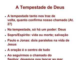 A Tempestade de DeusA tempestade tanto nos traz de volta, quanto confirma nosso chamado (At. 27)Na tempestade, só há um poder: DeusSopro/Espírito: vida ou morte; salvaçãoPaulo e Jonas: dois paralelos na vida de JesusA oração é o centro de tudoAo seguirmos o chamado do Senhor, devemos nos lançar ao mar