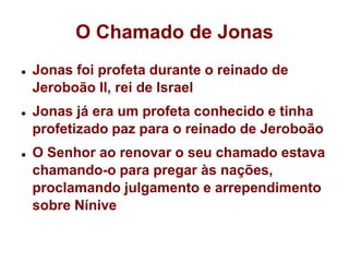 O Chamado de JonasJonas foi profeta durante o reinado de Jeroboão II, rei de IsraelJonas já era um profeta conhecido e tinha profetizado paz para o reinado de JeroboãoO Senhor ao renovar o seu chamado estava chamando-o para pregar às nações, proclamando julgamento e arrependimento sobre Nínive