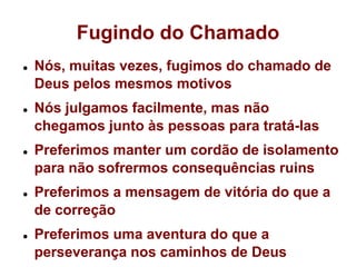 Fugindo do ChamadoNós, muitas vezes, fugimos do chamado de Deus pelos mesmos motivosNós julgamos facilmente, mas não chegamos junto às pessoas para tratá-lasPreferimos manter um cordão de isolamento para não sofrermos consequências ruinsPreferimos a mensagem de vitória do que a de correçãoPreferimos uma aventura do que a perseverança nos caminhos de Deus