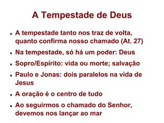 A Tempestade de DeusA tempestade tanto nos traz de volta, quanto confirma nosso chamado (At. 27)Na tempestade, só há um poder: DeusSopro/Espírito: vida ou morte; salvaçãoPaulo e Jonas: dois paralelos na vida de JesusA oração é o centro de tudoAo seguirmos o chamado do Senhor, devemos nos lançar ao mar