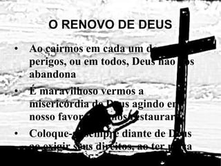O RENOVO DE DEUS Ao cairmos em cada um desses perigos, ou em todos, Deus não nos abandona É maravilhoso vermos a misericórdia de Deus agindo em nosso favor para nos restaurar Coloque-se sempre diante de Deus ao exigir seus direitos, ao ter raiva da graça dada a outrem e quando ficar totalmente desanimado e Ele vai te restaurar Servo bom e fiel, foste fiel no pouco (Mt. 25:14-30) 