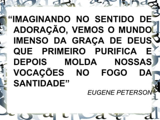 “ IMAGINANDO NO SENTIDO DE ADORAÇÃO, VEMOS O MUNDO IMENSO DA GRAÇA DE DEUS QUE PRIMEIRO PURIFICA E DEPOIS MOLDA NOSSAS VOCAÇÕES NO FOGO DA SANTIDADE” EUGENE PETERSON 