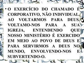O EXERCÍCIO DO CHAMADO É CORPORATIVO, NÃO INDIVIDUAL. AO VOLTARMOS PARA DEUS, VOLTAMO-NOS PARA A SUA IGREJA, ENTENDENDO QUE NOSSO MINISTÉRIO É EXERCIDO EM MEIO AO POVO DE DEUS E PARA SERVIRMOS A DEUS NO MUNDO, ENVOLVENDO-NOS E SUBVERTENDO-O. 