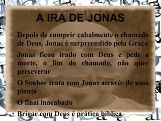 A IRA DE JONAS Depois de cumprir cabalmente o chamado de Deus, Jonas é surpreendido pela Graça Jonas ficou irado com Deus e pede a morte, o fim do chamado, não quer perseverar O Senhor trata com Jonas através de uma planta O final inacabado Brigar com Deus é prática bíblica Falta de imaginação e do Espírito Jonas caiu em um dos perigos do chamado 