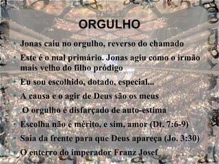 ORGULHO Jonas caiu no orgulho, reverso do chamado Este é o mal primário. Jonas agiu como o irmão mais velho do filho pródigo Eu sou escolhido, dotado, especial... A causa e o agir de Deus são os meus O orgulho é disfarçado de auto-estima Escolha não é mérito, e sim, amor (Dt. 7:6-9) Saia da frente para que Deus apareça (Jo. 3:30) O enterro do imperador Franz Josef 
