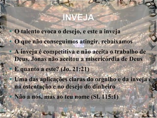 INVEJA O talento evoca o desejo, e este a inveja O que não conseguimos atingir, rebaixamos A inveja é competitiva e não aceita o trabalho de Deus, Jonas não aceitou a misericórdia de Deus E quanto a este? (Jo. 21:21) Uma das aplicações claras do orgulho e da inveja é na ostentação e no desejo do dinheiro Não a nós, mas ao teu nome (Sl. 115:1) 
