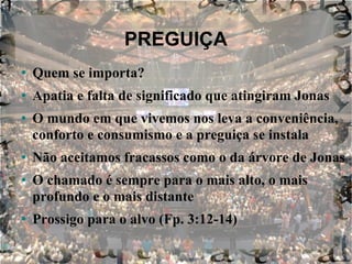PREGUIÇA Quem se importa? Apatia e falta de significado que atingiram Jonas O mundo em que vivemos nos leva a conveniência, conforto e consumismo e a preguiça se instala Não aceitamos fracassos como o da árvore de Jonas O chamado é sempre para o mais alto, o mais profundo e o mais distante Prossigo para o alvo (Fp. 3:12-14) 