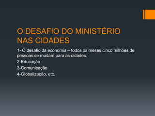 O DESAFIO DO MINISTÉRIO
NAS CIDADES
1- O desafio da economia – todos os meses cinco milhões de
pessoas se mudam para as cidades.
2-Educação
3-Comunicação
4-Globalização, etc.
 