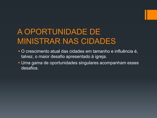 A OPORTUNIDADE DE
MINISTRAR NAS CIDADES
 O crescimento atual das cidades em tamanho e influência é,
talvez, o maior desafio apresentado à igreja.
 Uma gama de oportunidades singulares acompanham esses
desafios.
 