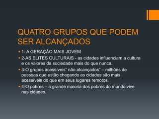 QUATRO GRUPOS QUE PODEM
SER ALCANÇADOS
 1- A GERAÇÃO MAIS JOVEM
 2-AS ELITES CULTURAIS - as cidades influenciam a cultura
e os valores da sociedade mais do que nunca.
 3-O grupos acessíveis” não alcançados” – milhões de
pessoas que estão chegando as cidades são mais
acessíveis do que em seus lugares remotos.
 4-O pobres – a grande maioria dos pobres do mundo vive
nas cidades.
 