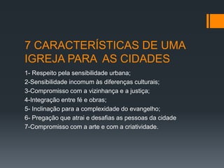 7 CARACTERÍSTICAS DE UMA
IGREJA PARA AS CIDADES
1- Respeito pela sensibilidade urbana;
2-Sensibilidade incomum às diferenças culturais;
3-Compromisso com a vizinhança e a justiça;
4-Integração entre fé e obras;
5- Inclinação para a complexidade do evangelho;
6- Pregação que atrai e desafias as pessoas da cidade
7-Compromisso com a arte e com a criatividade.
 