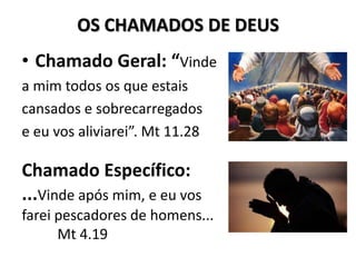 OS CHAMADOS DE DEUS
• Chamado Geral: “Vinde
a mim todos os que estais
cansados e sobrecarregados
e eu vos aliviarei”. Mt 11.28

Chamado Específico:
...Vinde após mim, e eu vos
farei pescadores de homens...
      Mt 4.19
 
