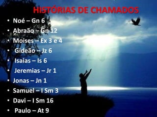 HISTÓRIAS DE CHAMADOS
•   Noé – Gn 6
•   Abraão – Gn 12
•   Moises – Ex 3 e 4
•    Gideão – Jz 6
•    Isaias – Is 6
•    Jeremias – Jr 1
•   Jonas – Jn 1
•   Samuel – I Sm 3
•   Davi – I Sm 16
•    Paulo – At 9
 