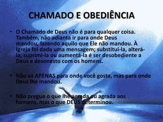 CHAMADO E OBEDIÊNCIA
• O Chamado de Deus não é para qualquer coisa.
  Também, não adianta ir para onde Deus
  mandou, fazendo aquilo que Ele não mandou. À
  Igreja foi dada uma mensagem; substituí-la, alterá-
  la, suprimi-la ou aumentá-la é ser desobediente a
  Deus e desonesto com os homens.

• Não vá APENAS para onde você gosta, mas para onde
  Deus lhe mandou.

• Não pregue o que lhe agrada ou agrada aos
  homens, mas o que DEUS determinou.
 