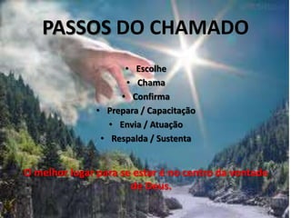 PASSOS DO CHAMADO
                     • Escolhe
                     • Chama
                    • Confirma
               • Prepara / Capacitação
                  • Envia / Atuação
                • Respalda / Sustenta


O melhor lugar para se estar é no centro da vontade
                      de Deus.
 