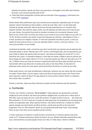 O Chamado de Jeremias                                                                      Page 2 of 7



   apóstolo dos gentios, aquele que Deus usou para levar o Evangelho muito além das fronteiras
   de Israel, e que escreveu grande parte do NT;
   Todos eles foram perseguidos e presos pela sua devoção a Deus [veja Nota 1], culminando com
   a sua morte. [veja Nota 2]


Diante destes fatos poderíamos supor que somente servos especiais, separados para um serviço
especial, seriam chamados por Deus desde o ventre de suas mães. Isto é, se não fosse pela
inclusão de Sansão nesta lista. Não há dúvida que Sansão desempenhou um ministério útil e
especial; também não podemos negar, porém, que ele destacou-se pelos seus erros mais do que
por suas vitórias. Sua grande força está em absoluto contraste com sua grande fraqueza moral.
Deus diz que “foram mais os mortos que matou na sua morte do que os que matara na sua vida” (Jz
16:30). Se Deus escolheu não revelar muitas das fraquezas de Jeremias, João Batista e Paulo, o
inverso aconteceu em relação a Sansão. O mais bem preparado de todos os juízes, o único juiz
dotado de força sobre-humana, o único juiz separado desde o ventre, o único juiz nazireu — e o
único juiz que falhou na sua missão.


Lembrando de Sansão, então, concluímos que não é correto dizer que apenas servos especiais são
chamados desde o ventre. Olhando para o NT, vemos a confirmação disto, pois ali aprendemos que
todo cristão foi eleito não apenas antes de nascer, mas antes da fundação do mundo (Ef 1:4, etc.).
Admitindo isto, porém, é necessário destacar o outro lado da moeda: a Bíblia é clara em afirmar que
Deus deseja que todos sejam salvos (I Tm 2:4), e que todo aquele que nEle crer será salvo (Jo 3:16,
etc.). A Bíblia ensina que cada ser humano é responsável diante de Deus pelas decisões que toma,
mas também afirma que Deus tem um plano para cada um dos Seus filhos. E este plano foi
elaborado antes mesmo de você nascer; antes até de Deus lhe formar no ventre de sua mãe!


Estes quatro servos, com suas semelhanças e diferenças, lembram-nos que nossa vida não consiste
em seguir nossos ideais, mas em seguir o plano que Deus já traçou para nossa vida. Pense nisso:
estou seguindo o plano de Deus? Ou sigo apenas os meus sonhos e ideais? Quem é o soberano
das nossas vidas, na prática?


Quanto a Jeremias, repare que Deus descreve as ações da Sua soberania sob três aspectos:


a. Conhecido
Primeiro, diz o Senhor a Jeremias, “Eu te conheci”. Estas palavras nos apresentam a primeira
exigência do servo de Deus, tão óbvia que podemos negligenciá-la: só pode servir a Deus quem é
filho dEle, quem já nasceu de novo, quem Ele conhece. A oração de Davi (“livra-me … das mãos dos
filhos estranhos”, Sl 144:7) deve ser a oração de cada igreja local. Os presbíteros de uma igreja local
podem ser enganados (são, afinal, apenas homens), mas devem sempre ter o cuidado de receber
apenas aqueles que demonstram ser filhos de Deus, orando para que Ele os livre de serem
enganados. Pois um “filho estranho” dentro de uma igreja local pode fazer muito, muito estrago.
Deus só quer como Seus servos aqueles que Ele conhece.


O verbo usado aqui no hebraico é usado de Deus conhecendo um indivíduo apenas mais duas
vezes no VT. Quando Israel pecou diante do bezerro de ouro, Moisés intercedeu perante Deus pelo
povo, demonstrando sua preocupação sincera com eles. E “então disse o Senhor a Moisés: …




http://www.sadoutrina.com/doutrina/156-chamado.html?tmpl=component... 5/9/2010
 