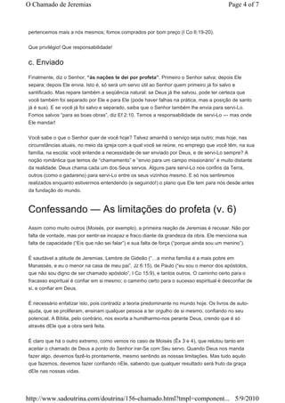 O Chamado de Jeremias                                                                      Page 4 of 7



pertencemos mais a nós mesmos; fomos comprados por bom preço (I Co 6:19-20).


Que privilégio! Que responsabilidade!


c. Enviado
Finalmente, diz o Senhor, “às nações te dei por profeta”. Primeiro o Senhor salva; depois Ele
separa; depois Ele envia. Isto é, só será um servo útil ao Senhor quem primeiro já foi salvo e
santificado. Mas repare também a seqüência natural: se Deus já lhe salvou, pode ter certeza que
você também foi separado por Ele e para Ele (pode haver falhas na prática, mas a posição de santo
já é sua). E se você já foi salvo e separado, saiba que o Senhor também lhe envia para servi-Lo.
Fomos salvos “para as boas obras”, diz Ef 2:10. Temos a responsabilidade de servi-Lo — mas onde
Ele mandar!


Você sabe o que o Senhor quer de você hoje? Talvez amanhã o serviço seja outro; mas hoje, nas
circunstâncias atuais, no meio da igreja com a qual você se reúne, no emprego que você têm, na sua
família, na escola: você entende a necessidade de ser enviado por Deus, e de servi-Lo sempre? A
noção romântica que temos de “chamamento” e “envio para um campo missionário” é muito distante
da realidade. Deus chama cada um dos Seus servos. Alguns pare servi-Lo nos confins da Terra,
outros (como o gadareno) para servi-Lo entre os seus vizinhos mesmo. E só nos sentiremos
realizados enquanto estivermos entendendo (e seguindo!) o plano que Ele tem para nós desde antes
da fundação do mundo.



Confessando — As limitações do profeta (v. 6)
Assim como muito outros (Moisés, por exemplo), a primeira reação de Jeremias é recusar. Não por
falta de vontade, mas por sentir-se incapaz e fraco diante da grandeza da obra. Ele menciona sua
falta de capacidade (“Eis que não sei falar”) e sua falta de força (“porque ainda sou um menino”).


É saudável a atitude de Jeremias. Lembre de Gideão (“…a minha família é a mais pobre em
Manassés, e eu o menor na casa de meu pai”, Jz 6:15), de Paulo (“eu sou o menor dos apóstolos,
que não sou digno de ser chamado apóstolo”, I Co 15:9), e tantos outros. O caminho certo para o
fracasso espiritual é confiar em si mesmo; o caminho certo para o sucesso espiritual é desconfiar de
si, e confiar em Deus.


É necessário enfatizar isto, pois contradiz a teoria predominante no mundo hoje. Os livros de auto-
ajuda, que se proliferam, ensinam qualquer pessoa a ter orgulho de si mesmo, confiando no seu
potencial. A Bíblia, pelo contrário, nos exorta a humilharmo-nos perante Deus, crendo que é só
através dEle que a obra será feita.


É claro que há o outro extremo, como vemos no caso de Moisés (Êx 3 e 4), que relutou tanto em
aceitar o chamado de Deus a ponto do Senhor irar-Se com Seu servo. Quando Deus nos manda
fazer algo, devemos fazê-lo prontamente, mesmo sentindo as nossas limitações. Mas tudo aquilo
que fazemos, devemos fazer confiando nEle, sabendo que qualquer resultado será fruto da graça
dEle nas nossas vidas.




http://www.sadoutrina.com/doutrina/156-chamado.html?tmpl=component... 5/9/2010
 